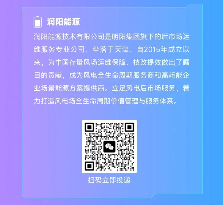 <p>润阳能源</p><p>润阳能源技术有限公司是明阳集团旗下的后市场运<br/>维服务专业公司，坐落于天津，自2015年成立以<br/>来，为中国存量风场运维保障、技改提效做出了瞩<br/>目的贡献，成为风电全生命周期服务商和高耗能企<br/>业场景能源方案提供商。立足风电后市场服务，着<br/>力打造风电场全生命周期价值管理与服务体系。</p><p>扫码立即投递</p>