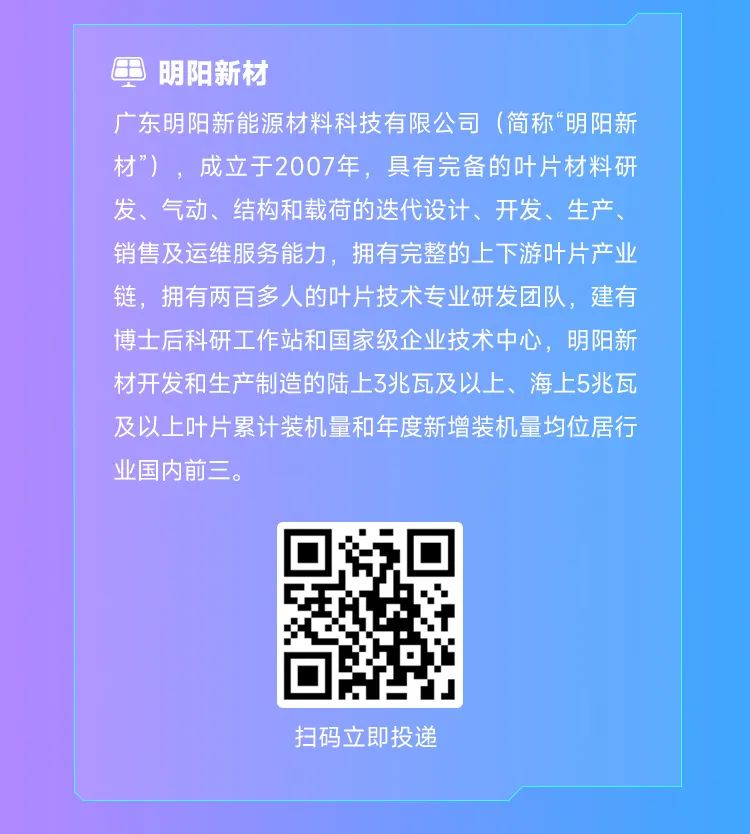 <p>明阳新材</p><p>广东明阳新能源材料科技有限公司(简称“明阳新<br/>材”)，成立于2007年，具有完备的叶片材料研<br/>发、气动、结构和载荷的迭代设计、开发、生产、<br/>销售及运维服务能力，拥有完整的上下游叶片产业<br/>链，拥有两百多人的叶片技术专业研发团队，建有<br/>博士后科研工作站和国家级企业技术中心，明阳新<br/>材开发和生产制造的陆上3兆瓦及以上、海上5兆瓦<br/>及以上叶片累计装机量和年度新增装机量均位居行<br/>业国内前三。</p><p>扫码立即投递</p>